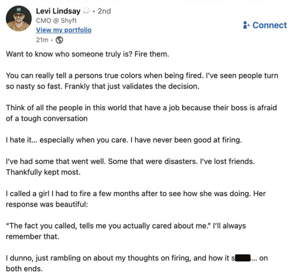 document - Levi Lindsay . 2nd Cmo @ Shyft View my portfolio 21m Want to know who someone truly is? Fire them. Connect You can really tell a persons true colors when being fired. I've seen people turn so nasty so fast. Frankly that just validates the decis