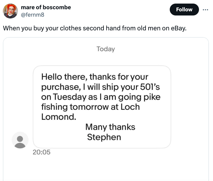 document - mare of boscombe When you buy your clothes second hand from old men on eBay. Today Hello there, thanks for your purchase, I will ship your 501's on Tuesday as I am going pike fishing tomorrow at Loch Lomond. Many thanks Stephen