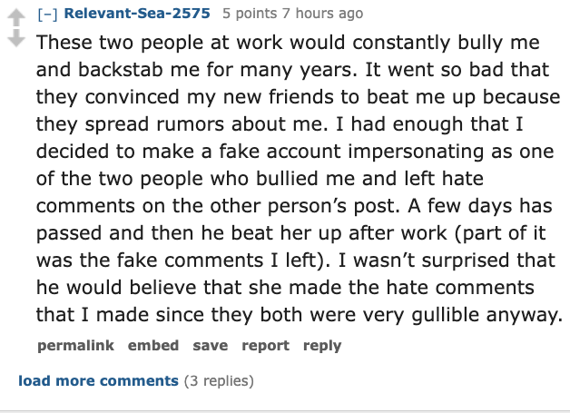 document - RelevantSea2575 5 points 7 hours ago These two people at work would constantly bully me and backstab me for many years. It went so bad that they convinced my new friends to beat me up because they spread rumors about me. I had enough that I dec