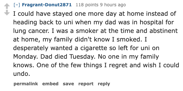 paper - FragrantDonut2871 118 points 9 hours ago I could have stayed one more day at home instead of heading back to uni when my dad was in hospital for lung cancer. I was a smoker at the time and abstinent at home, my family didn't know I smoked. I despe