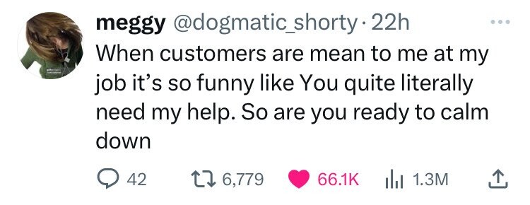 head - meggy . 22h When customers are mean to me at my job it's so funny You quite literally need my help. So are you ready to calm down 42 1 6,779 1.3M
