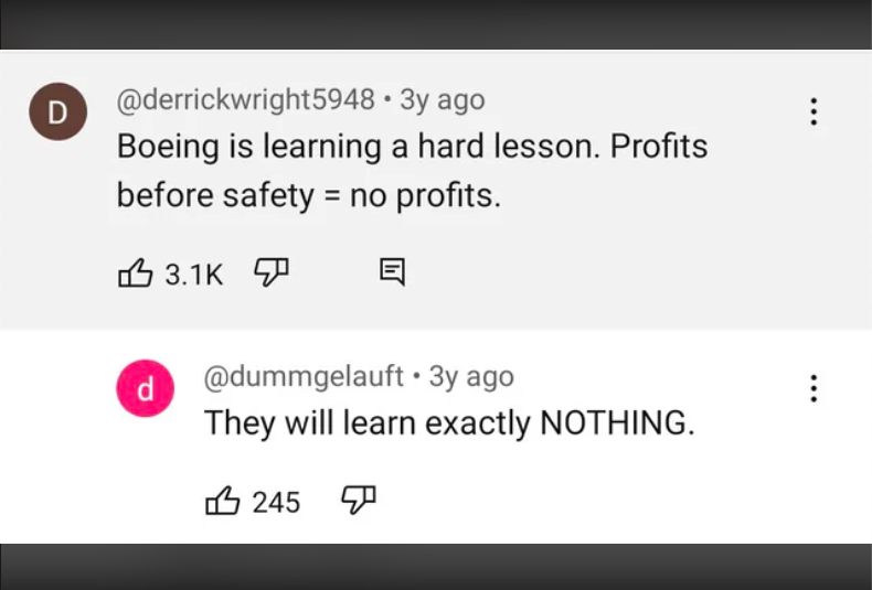 number - D 3y ago Boeing is learning a hard lesson. Profits before safety no profits. d 3y ago They will learn exactly Nothing. 245