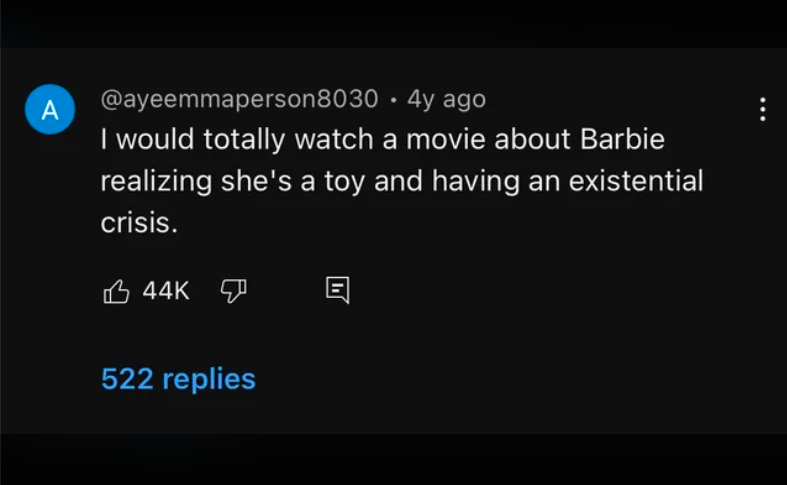 atmosphere - A 4y ago I would totally watch a movie about Barbie realizing she's a toy and having an existential crisis. 44K 522 replies