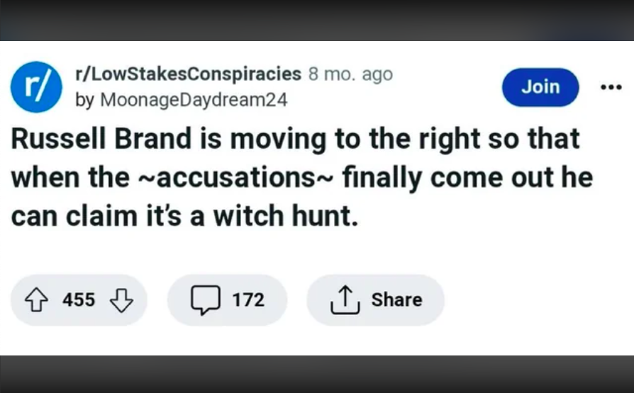 paper - r rLowStakesConspiracies 8 mo. ago by Moonage Daydream24 Join Russell Brand is moving to the right so that when the ~accusations~ finally come out he can claim it's a witch hunt. 455 172
