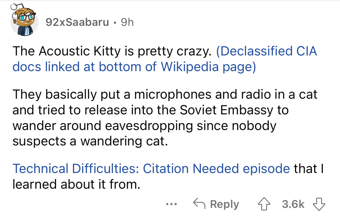 angle - 92xSaabaru 9h The Acoustic Kitty is pretty crazy. Declassified Cia docs linked at bottom of Wikipedia page They basically put a microphones and radio in a cat and tried to release into the Soviet Embassy to wander around eavesdropping since nobody