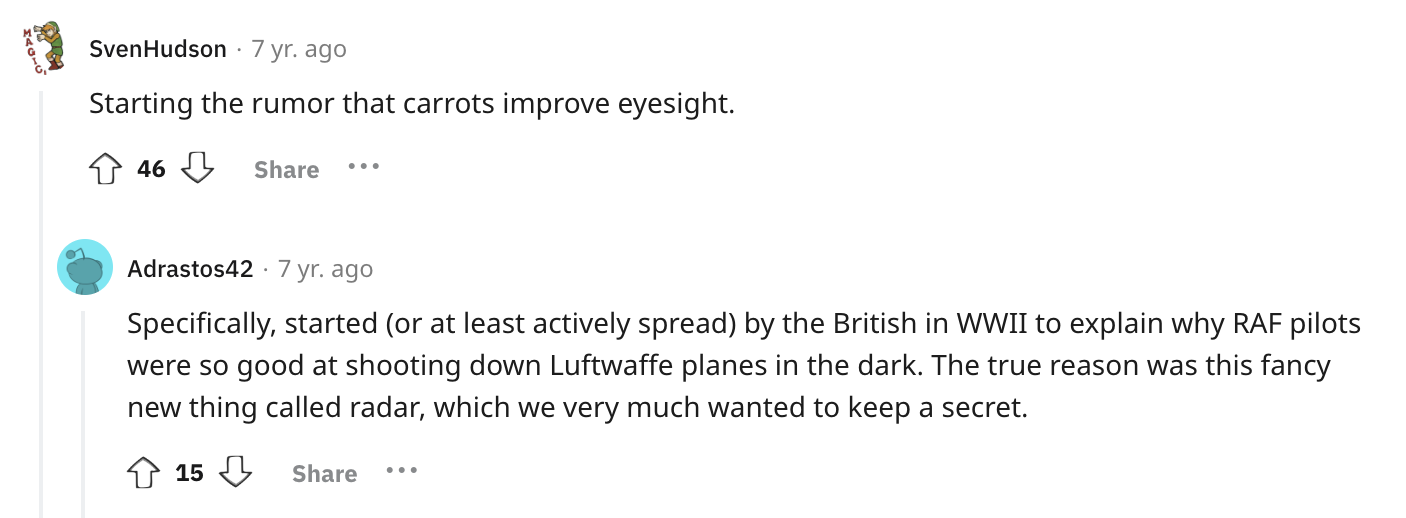 angle - Sven Hudson 7 yr. ago Starting the rumor that carrots improve eyesight. 46 ... Adrastos42 7 yr. ago . Specifically, started or at least actively spread by the British in Wwii to explain why Raf pilots were so good at shooting down Luftwaffe planes