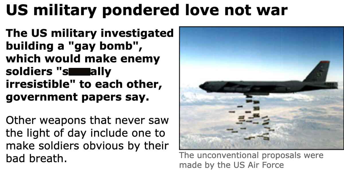 aerospace engineering - Us military pondered love not war The Us military investigated building a "gay bomb", which would make enemy soldiers "sally irresistible" to each other, government papers say. Other weapons that never saw the light of day include 
