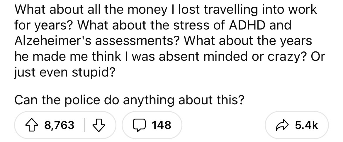 number - What about all the money I lost travelling into work for years? What about the stress of Adhd and Alzeheimer's assessments? What about the years he made me think I was absent minded or crazy? Or just even stupid? Can the police do anything about 