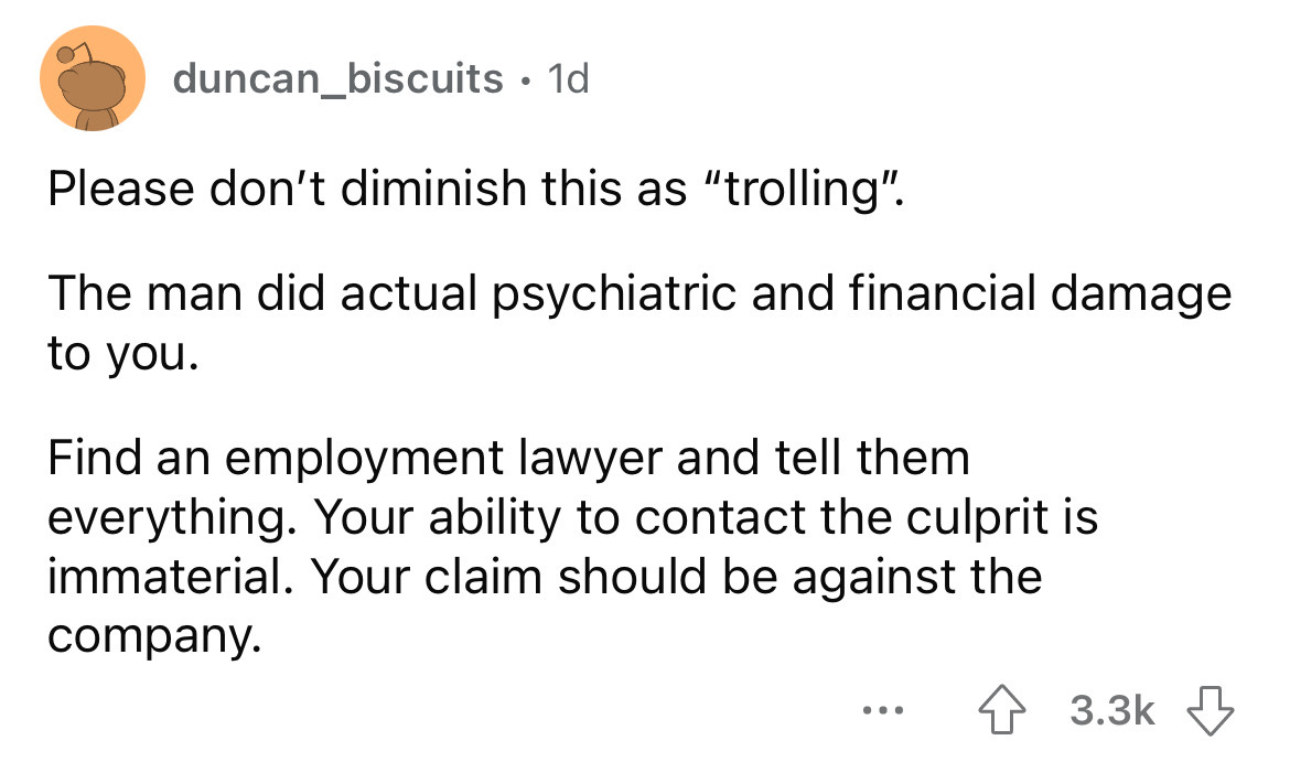 angle - duncan_biscuits. 1d Please don't diminish this as "trolling". The man did actual psychiatric and financial damage to you. Find an employment lawyer and tell them everything. Your ability to contact the culprit is immaterial. Your claim should be a