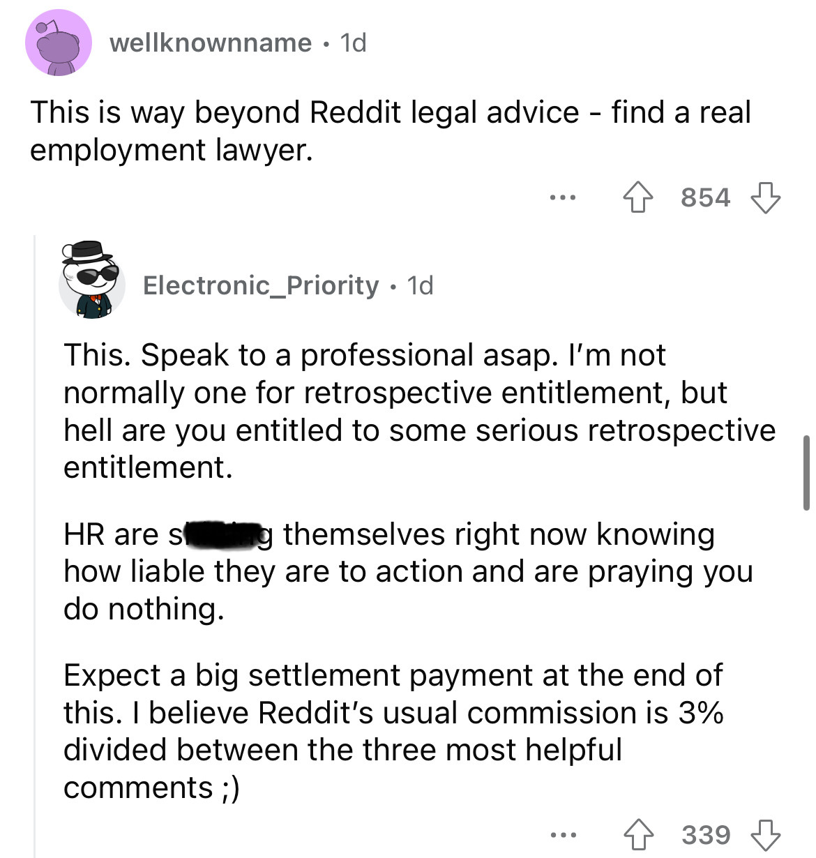 angle - wellknownname 1d . This is way beyond Reddit legal advice find a real employment lawyer. 854 Electronic_Priority 1d This. Speak to a professional asap. I'm not normally one for retrospective entitlement, but hell are you entitled to some serious…