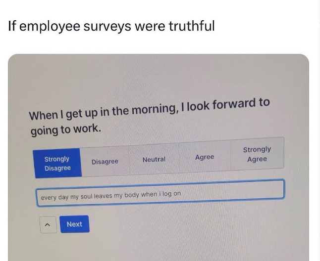 software - If employee surveys were truthful When I get up in the morning, I look forward to going to work. Strongly Strongly Disagree Disagree Neutral Agree Agree every day my soul leaves my body when i log on ^ Next