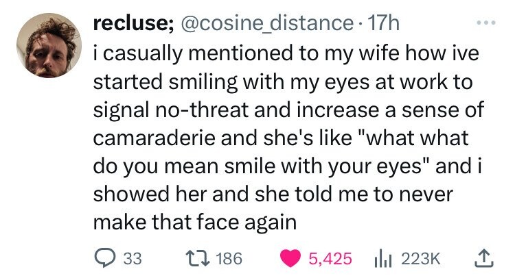 head - recluse; . 17h i casually mentioned to my wife how ive started smiling with my eyes at work to signal nothreat and increase a sense of camaraderie and she's "what what do you mean smile with your eyes" and i showed her and she told me to never make
