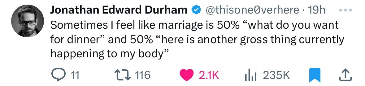 number - Jonathan Edward Durham verhere 19h Sometimes I feel marriage is 50% "what do you want for dinner" and 50% "here is another gross thing currently happening to my body" 11 116 l