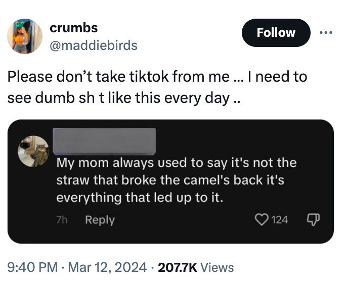 crumbs . Please don't take tiktok from me ... I need to see dumb sh t this every day.. My mom always used to say it's not the straw that broke the camel's back it's everything that led up to it. 7h 124 Views