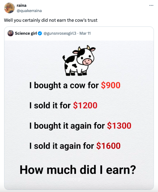 raina Well you certainly did not earn the cow's trust Science girl Mar 11 I bought a cow for $900 I sold it for $1200 I bought it again for $1300 I sold it again for $1600 How much did I earn?