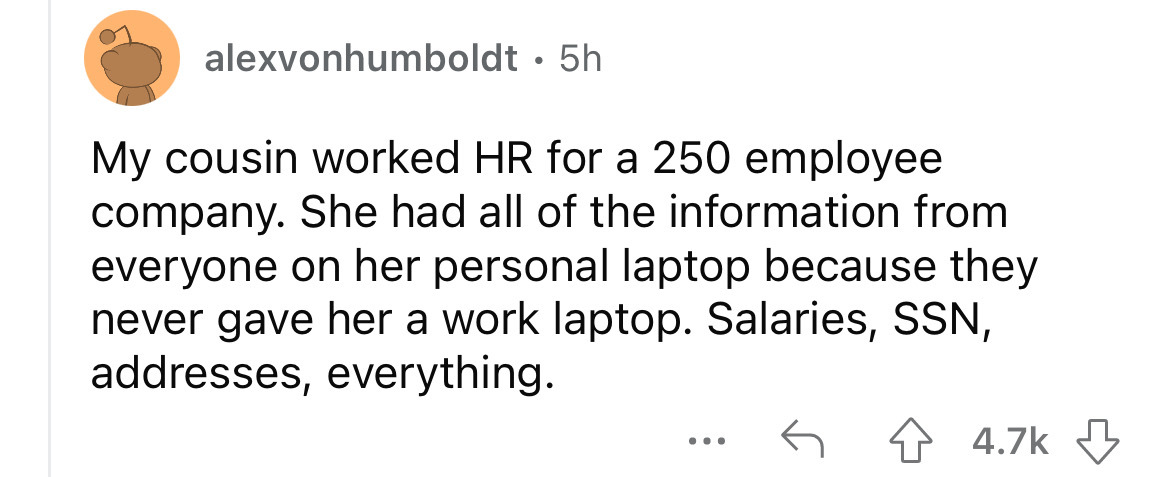 alexvonhumboldt 5h My cousin worked Hr for a 250 employee company. She had all of the information from everyone on her personal laptop because they never gave her a work laptop. Salaries, Ssn, addresses, everything.