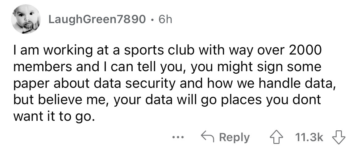 number - LaughGreen7890 6h I am working at a sports club with way over 2000 members and I can tell you, you might sign some paper about data security and how we handle data, but believe me, your data will go places you dont want it to go. ...