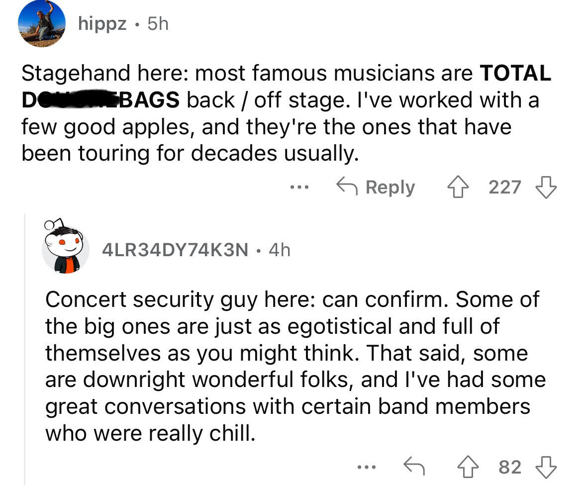 screenshot - hippz 5h . Stagehand here most famous musicians are Total Douchebags back off stage. I've worked with a few good apples, and they're the ones that have been touring for decades usually. 227 4LR34DY74K3N 4h Concert security guy here can confir