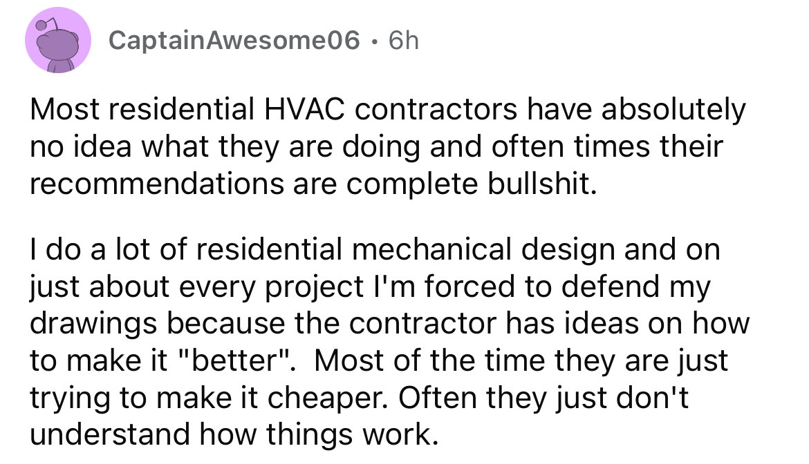 number - Captain Awesome06 6h . Most residential Hvac contractors have absolutely no idea what they are doing and often times their recommendations are complete bullshit. I do a lot of residential mechanical design and on just about every project I'm forc