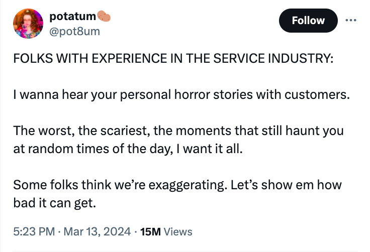 screenshot - potatum Folks With Experience In The Service Industry I wanna hear your personal horror stories with customers. The worst, the scariest, the moments that still haunt you at random times of the day, I want it all. Some folks think we're exagge