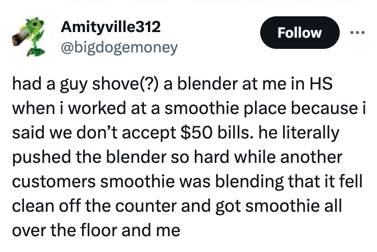 number - Amityville312 had a guy shove? a blender at me in Hs when i worked at a smoothie place because i said we don't accept $50 bills. he literally pushed the blender so hard while another customers smoothie was blending that it fell clean off the coun