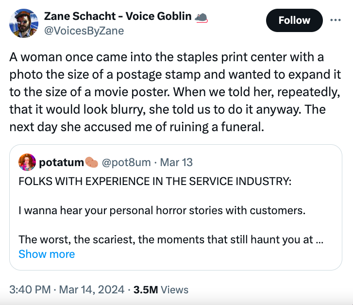 screenshot - Zane Schacht Voice Goblin A woman once came into the staples print center with a photo the size of a postage stamp and wanted to expand it to the size of a movie poster. When we told her, repeatedly, that it would look blurry, she told us to 