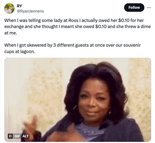 screenshot - Ry When I was telling some lady at Ross I actually owed her $0.10 for her exchange and she thought I meant she owed $0.10 and she threw a dime at me. When I got skewered by 3 different guests at once over our souvenir cups at lagoon. Ii Gif A