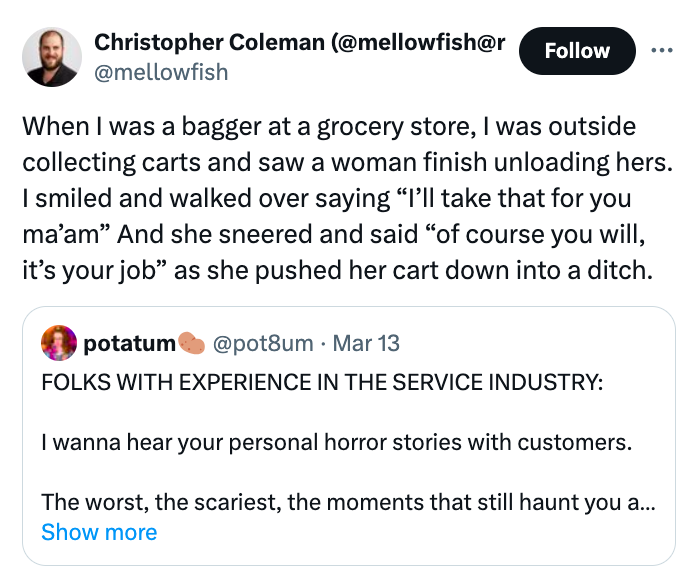 screenshot - Christopher Coleman When I was a bagger at a grocery store, I was outside collecting carts and saw a woman finish unloading hers. I smiled and walked over saying "I'll take that for you ma'am" And she sneered and said "of course you will, it'