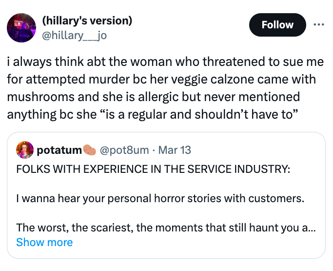screenshot - hillary's version ____jo i always think abt the woman who threatened to sue me for attempted murder bc her veggie calzone came with mushrooms and she is allergic but never mentioned anything bc she "is a regular and shouldn't have to" potatum