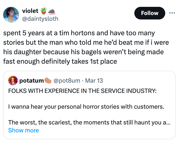 screenshot - violet spent 5 years at a tim hortons and have too many stories but the man who told me he'd beat me if i were his daughter because his bagels weren't being made fast enough definitely takes 1st place potatum Mar 13 Folks With Experience In T