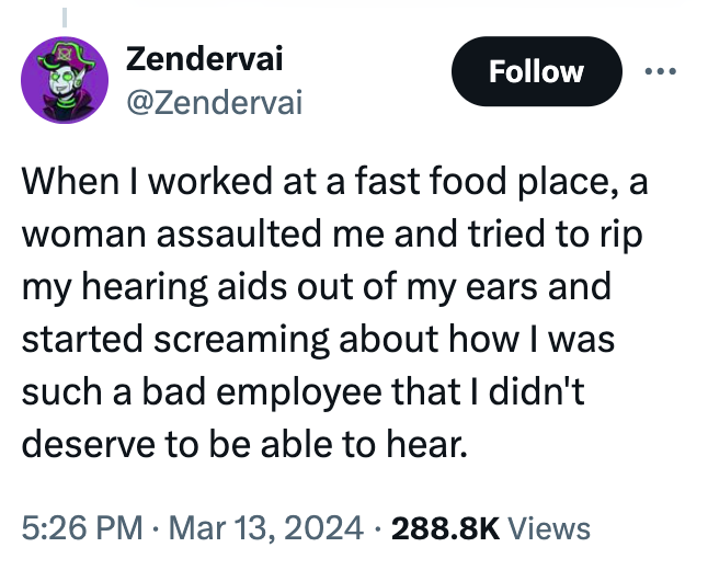 screenshot - Zendervai When I worked at a fast food place, a woman assaulted me and tried to rip my hearing aids out of my ears and started screaming about how I was such a bad employee that I didn't deserve to be able to hear. Views