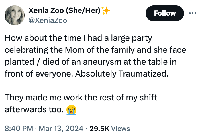 screenshot - Xenia Zoo SheHer How about the time I had a large party celebrating the Mom of the family and she face planteddied of an aneurysm at the table in front of everyone. Absolutely Traumatized. They made me work the rest of my shift afterwards too