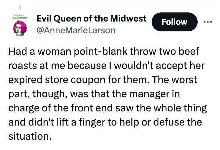screenshot - Thinking Evil Queen of the Midwest Had a woman pointblank throw two beef roasts at me because I wouldn't accept her expired store coupon for them. The worst part, though, was that the manager in charge of the front end saw the whole thing and