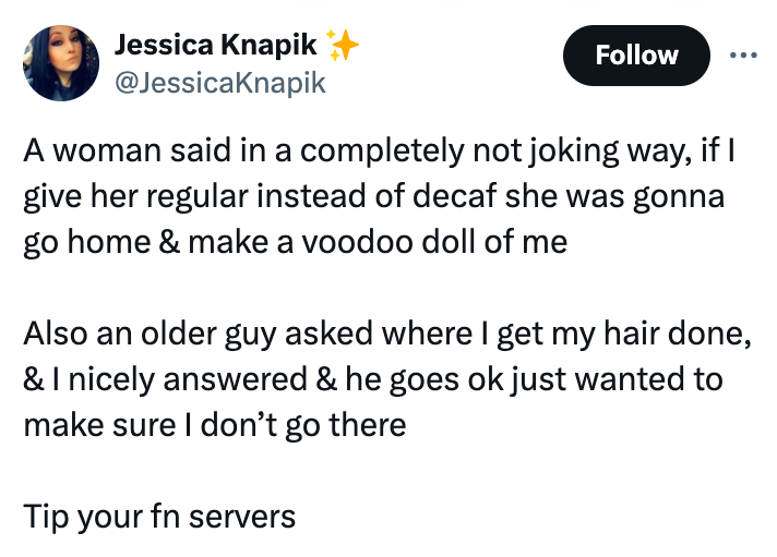 screenshot - Jessica Knapik A woman said in a completely not joking way, if I give her regular instead of decaf she was gonna go home & make a voodoo doll of me Also an older guy asked where I get my hair done, & I nicely answered & he goes ok just wanted