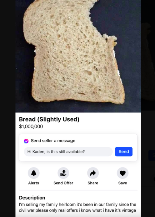 sliced bread - Bread Slightly Used $1,000,000 Send seller a message Hi Kaden, is this still available? Send Alerts Send Offer Save Description I'm selling my family heirloom it's been in our family since the civil war please only real offers i know what i