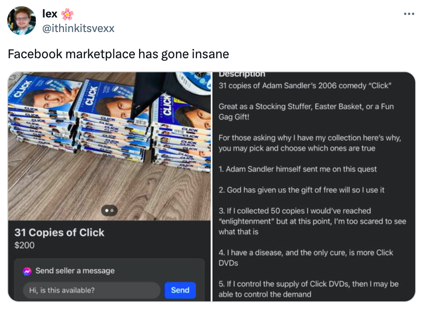 screenshot - lex Facebook marketplace has gone insane Click 31 Copies of Click $200 Send seller a message Hi, is this available? Send Description 31 copies of Adam Sandler's 2006 comedy "Click" Great as a Stocking Stuffer, Easter Basket, or a Fun Gag Gift