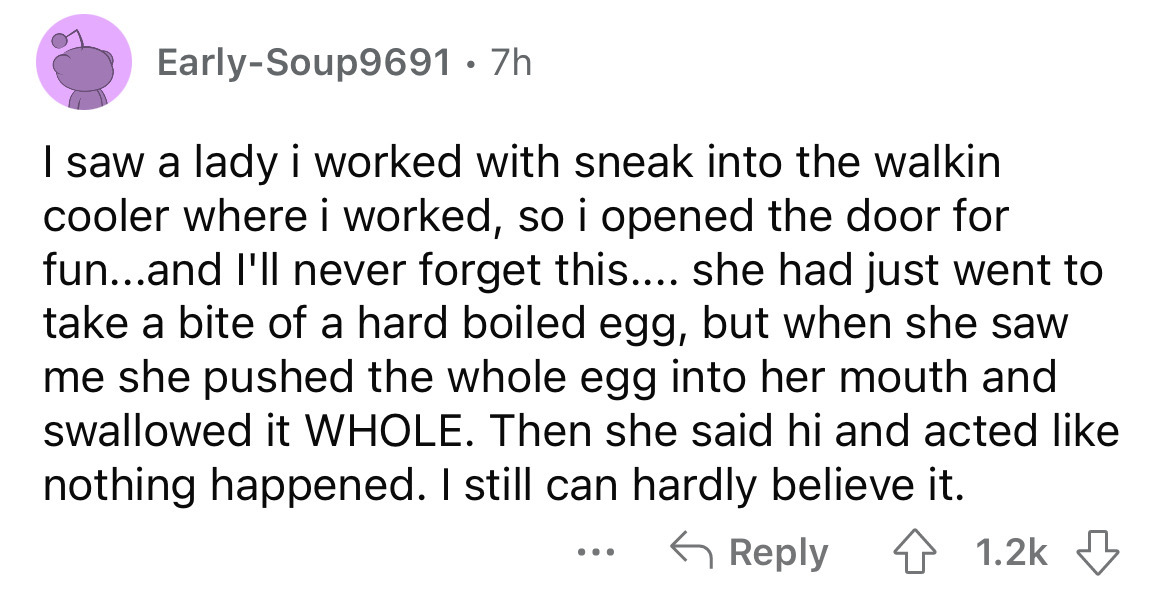 screenshot - EarlySoup9691 7h I saw a lady i worked with sneak into the walkin cooler where i worked, so i opened the door for fun...and I'll never forget this.... she had just went to take a bite of a hard boiled egg, but when she saw me she pushed the w