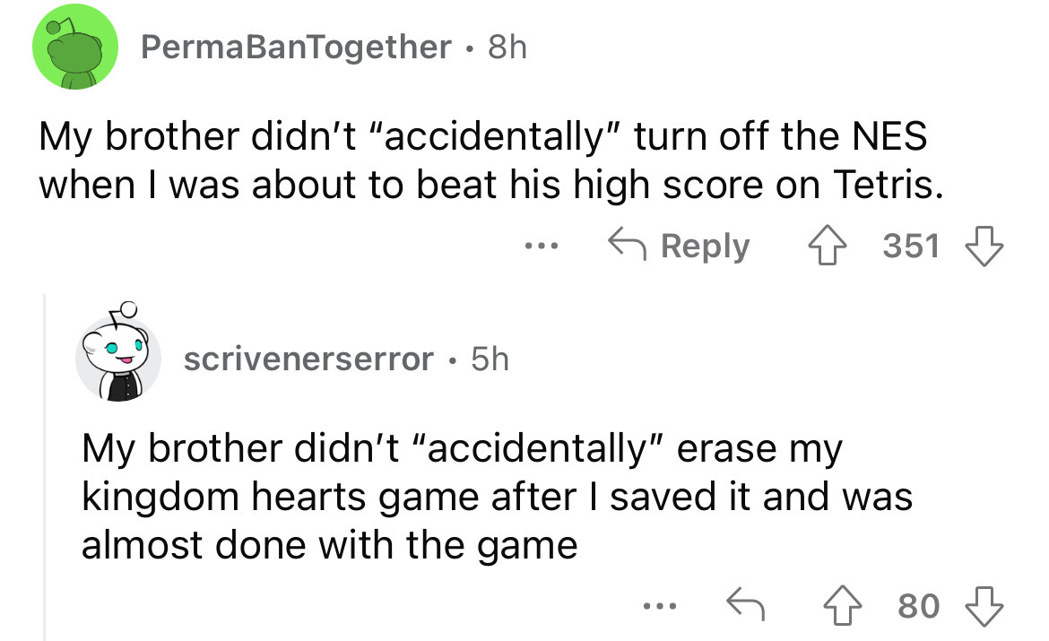 screenshot - PermaBanTogether 8h . My brother didn't "accidentally" turn off the Nes when I was about to beat his high score on Tetris. scrivenerserror 5h . . . . 351 My brother didn't "accidentally" erase my kingdom hearts game after I saved it and was a
