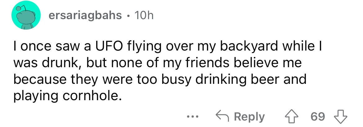 number - ersariagbahs 10h I once saw a Ufo flying over my backyard while I was drunk, but none of my friends believe me because they were too busy drinking beer and playing cornhole. . . . 69