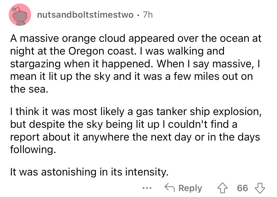 number - nutsandboltstimestwo 7h A massive orange cloud appeared over the ocean at night at the Oregon coast. I was walking and stargazing when it happened. When I say massive, I mean it lit up the sky and it was a few miles out on the sea. I think it was