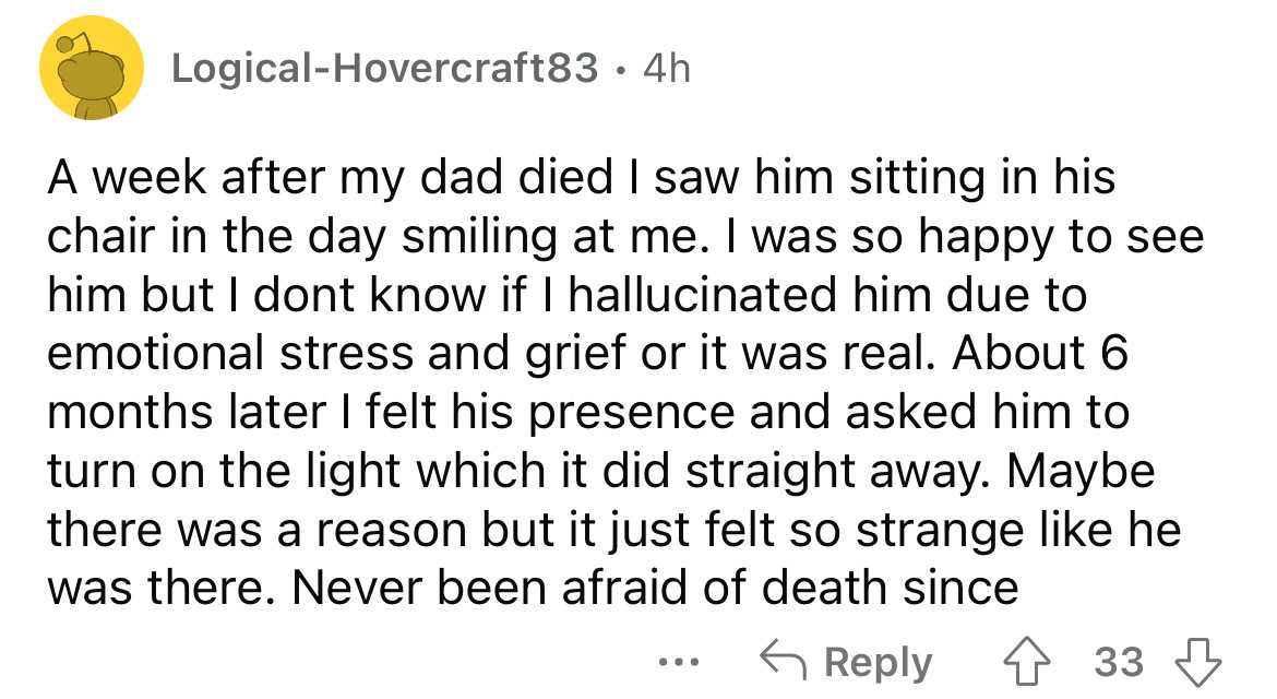 number - LogicalHovercraft83 4h A week after my dad died I saw him sitting in his chair in the day smiling at me. I was so happy to see him but I dont know if I hallucinated him due to emotional stress and grief or it was real. About 6 months later I felt