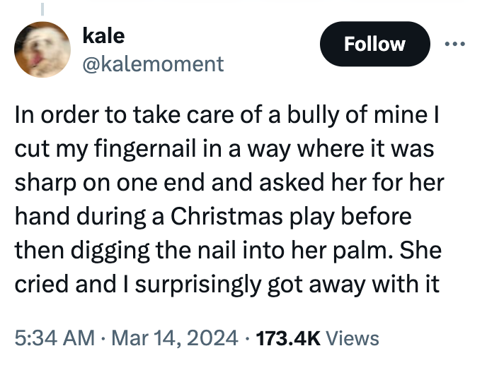 screenshot - kale In order to take care of a bully of mine I cut my fingernail in a way where it was sharp on one end and asked her for her hand during a Christmas play before then digging the nail into her palm. She cried and I surprisingly got away with