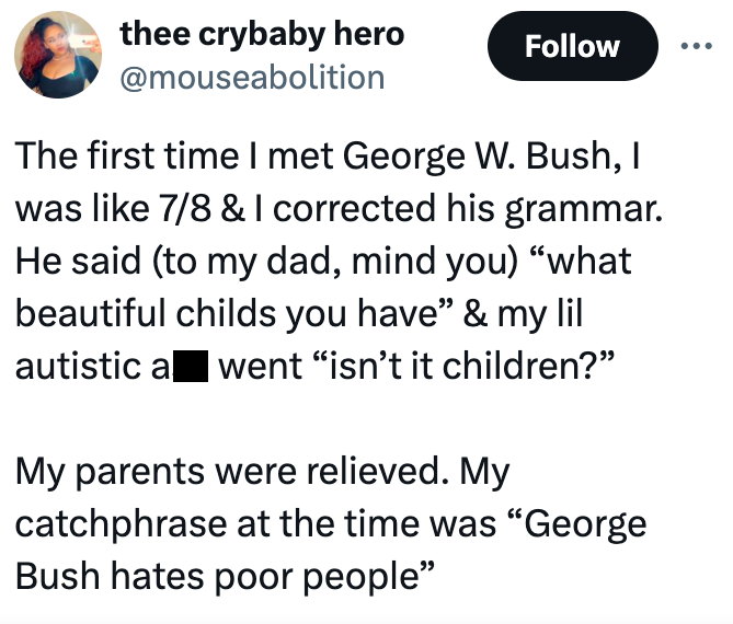 screenshot - thee crybaby hero The first time I met George W. Bush, I was 78 & I corrected his grammar. He said to my dad, mind you "what beautiful childs you have" & my lil autistic a went "isn't it children?" My parents were relieved. My catchphrase at 