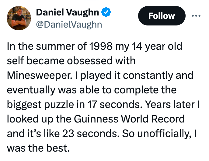 screenshot - Daniel Vaughn In the summer of 1998 my 14 year old self became obsessed with Minesweeper. I played it constantly and eventually was able to complete the biggest puzzle in 17 seconds. Years later I looked up the Guinness World Record and it's 