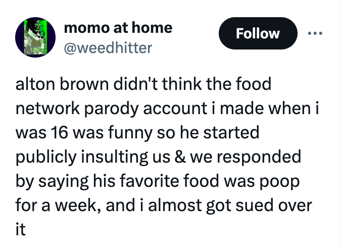 number - momo at home alton brown didn't think the food network parody account i made when i was 16 was funny so he started publicly insulting us & we responded by saying his favorite food was poop for a week, and i almost got sued over it