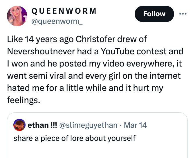 screenshot - Queenworm 14 years ago Christofer drew of Nevershoutnever had a YouTube contest and I won and he posted my video everywhere, it went semi viral and every girl on the internet hated me for a little while and it hurt my feelings. ethan!!! Mar 1