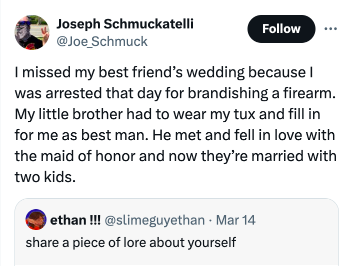 screenshot - Joseph Schmuckatelli I missed my best friend's wedding because I was arrested that day for brandishing a firearm. My little brother had to wear my tux and fill in for me as best man. He met and fell in love with the maid of honor and now they