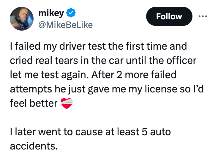screenshot - mikey I failed my driver test the first time and cried real tears in the car until the officer let me test again. After 2 more failed attempts he just gave me my license so I'd feel better I later went to cause at least 5 auto accidents.
