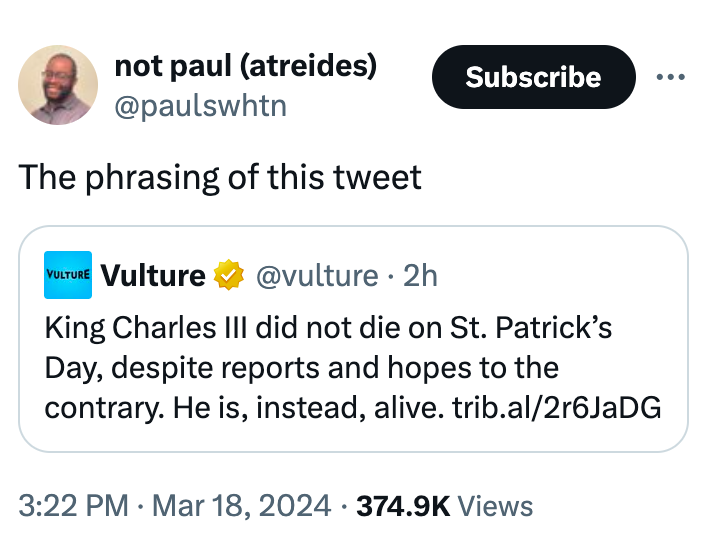 angle - not paul atreides Subscribe The phrasing of this tweet Vulture Vulture . 2h King Charles Iii did not die on St. Patrick's Day, despite reports and hopes to the contrary. He is, instead, alive. trib.al2r6JaDG Views