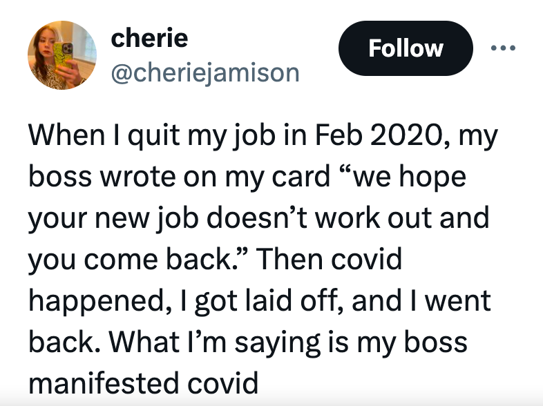 circle - cherie When I quit my job in , my boss wrote on my card "we hope your new job doesn't work out and you come back." Then covid happened, I got laid off, and I went back. What I'm saying is my boss manifested covid